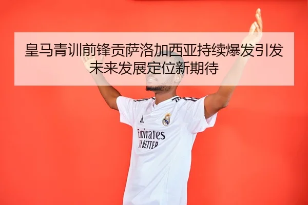 皇马青训前锋贡萨洛加西亚持续爆发引发未来发展定位新期待